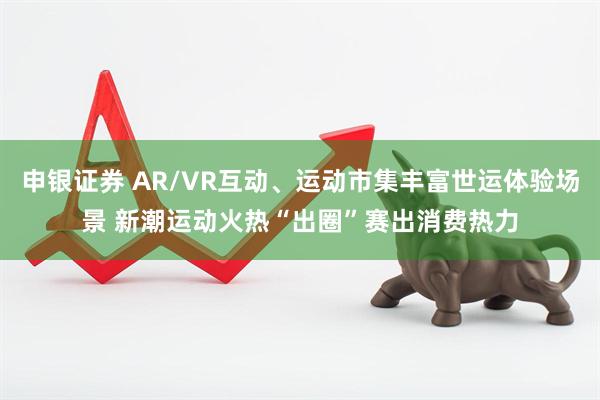 申银证券 AR/VR互动、运动市集丰富世运体验场景 新潮运动火热“出圈”赛出消费热力