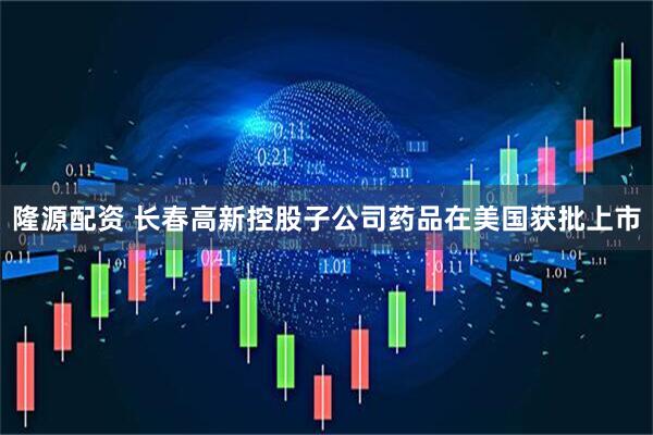 隆源配资 长春高新控股子公司药品在美国获批上市