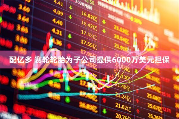 配亿多 赛轮轮胎为子公司提供6000万美元担保